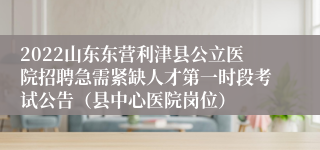 2022山东东营利津县公立医院招聘急需紧缺人才第一时段考试公告（县中心医院岗位）