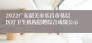 2022广东韶关市乐昌市基层医疗卫生机构招聘综合成绩公示