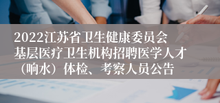 2022江苏省卫生健康委员会基层医疗卫生机构招聘医学人才（响水）体检、考察人员公告