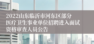 2022山东临沂市河东区部分医疗卫生事业单位招聘进入面试资格审查人员公告