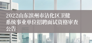 2022山东滨州市沾化区卫健系统事业单位招聘面试资格审查公告