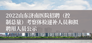 2022山东济南医院招聘（控制总量）考察体检递补人员和拟聘用人员公示