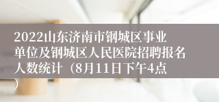 2022山东济南市钢城区事业单位及钢城区人民医院招聘报名人数统计（8月11日下午4点）