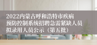 2022内蒙古呼和浩特市疾病预防控制系统招聘急需紧缺人员拟录用人员公示（第五批）