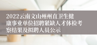 2022云南文山州州直卫生健康事业单位招聘紧缺人才体检考察结果及拟聘人员公示