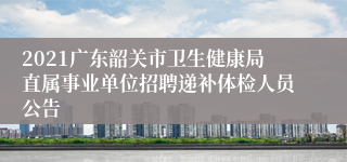 2021广东韶关市卫生健康局直属事业单位招聘递补体检人员公告