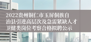 2022贵州铜仁市玉屏侗族自治县引进高层次及急需紧缺人才卫健类岗位考察合格拟聘公示