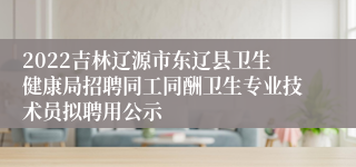 2022吉林辽源市东辽县卫生健康局招聘同工同酬卫生专业技术员拟聘用公示