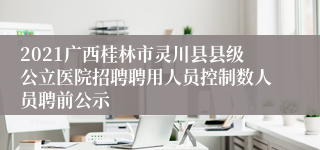 2021广西桂林市灵川县县级公立医院招聘聘用人员控制数人员聘前公示