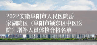 2022安徽阜阳市人民医院岳家湖院区（阜阳市颍东区中医医院）增补人员体检合格名单