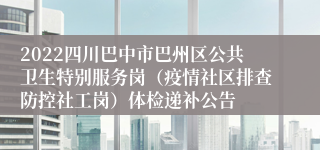 2022四川巴中市巴州区公共卫生特别服务岗（疫情社区排查防控社工岗）体检递补公告