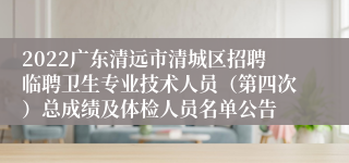 2022广东清远市清城区招聘临聘卫生专业技术人员（第四次）总成绩及体检人员名单公告