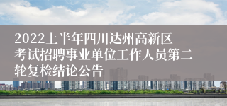 2022上半年四川达州高新区考试招聘事业单位工作人员第二轮复检结论公告