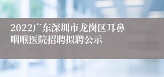 2022广东深圳市龙岗区耳鼻咽喉医院招聘拟聘公示