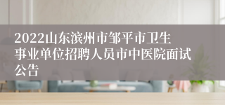 2022山东滨州市邹平市卫生事业单位招聘人员市中医院面试公告