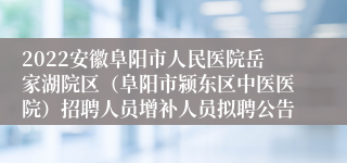 2022安徽阜阳市人民医院岳家湖院区（阜阳市颍东区中医医院）招聘人员增补人员拟聘公告