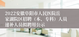 2022安徽阜阳市人民医院岳家湖院区招聘（本、专科）人员递补人员拟聘用公示