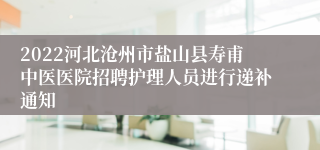 2022河北沧州市盐山县寿甫中医医院招聘护理人员进行递补通知