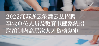 2022江苏连云港灌云县招聘事业单位人员及教育卫健系统招聘编制内高层次人才资格复审