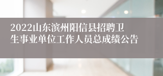 2022山东滨州阳信县招聘卫生事业单位工作人员总成绩公告