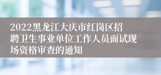 2022黑龙江大庆市红岗区招聘卫生事业单位工作人员面试现场资格审查的通知