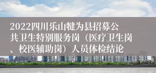 2022四川乐山犍为县招募公共卫生特别服务岗（医疗卫生岗、校医辅助岗）人员体检结论
