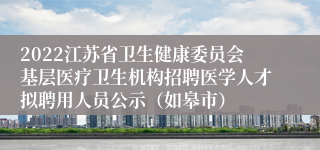 2022江苏省卫生健康委员会基层医疗卫生机构招聘医学人才拟聘用人员公示（如皋市）