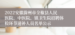 2022安徽滁州市全椒县人民医院、中医院、镇卫生院招聘体检环节递补人员名单公示