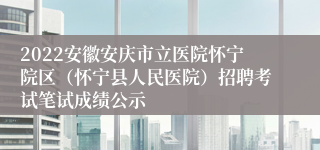 2022安徽安庆市立医院怀宁院区（怀宁县人民医院）招聘考试笔试成绩公示