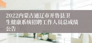 2022内蒙古通辽市开鲁县卫生健康系统招聘工作人员总成绩公告