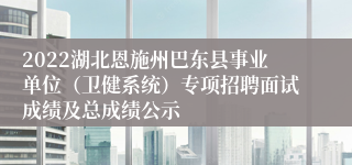 2022湖北恩施州巴东县事业单位（卫健系统）专项招聘面试成绩及总成绩公示