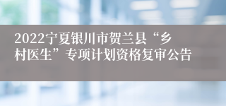 2022宁夏银川市贺兰县“乡村医生”专项计划资格复审公告