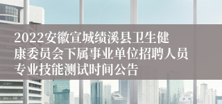 2022安徽宣城绩溪县卫生健康委员会下属事业单位招聘人员专业技能测试时间公告