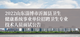 2022山东淄博市沂源县卫生健康系统事业单位招聘卫生专业技术人员面试公告
