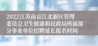 2022江苏南京江北新区管理委员会卫生健康和民政局所属部分事业单位招聘延长报名时间