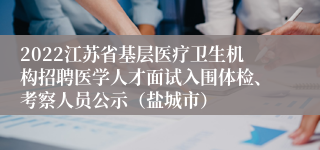 2022江苏省基层医疗卫生机构招聘医学人才面试入围体检、考察人员公示（盐城市）