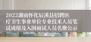 2022湖南怀化辰溪县招聘医疗卫生事业单位专业技术人员笔试成绩及入围面试人员名册公示