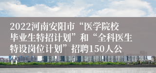 2022河南安阳市“医学院校毕业生特招计划”和“全科医生特设岗位计划”招聘150人公告