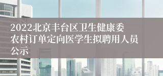 2022北京丰台区卫生健康委农村订单定向医学生拟聘用人员公示