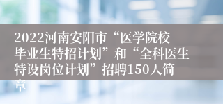 2022河南安阳市“医学院校毕业生特招计划”和“全科医生特设岗位计划”招聘150人简章