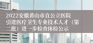 2022安徽黄山市直公立医院引进医疗卫生专业技术人才（第二批）进一步检查体检公示