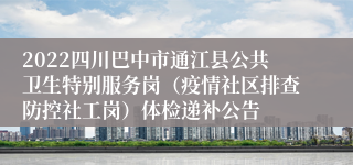 2022四川巴中市通江县公共卫生特别服务岗（疫情社区排查防控社工岗）体检递补公告