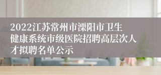 2022江苏常州市溧阳市卫生健康系统市级医院招聘高层次人才拟聘名单公示