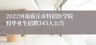 2022河南商丘市特招医学院校毕业生招聘345人公告