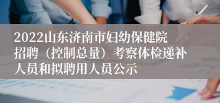 2022山东济南市妇幼保健院招聘（控制总量）考察体检递补人员和拟聘用人员公示