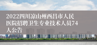 2022四川凉山州西昌市人民医院招聘卫生专业技术人员74人公告