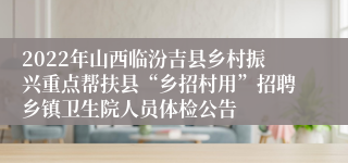 2022年山西临汾吉县乡村振兴重点帮扶县“乡招村用”招聘乡镇卫生院人员体检公告