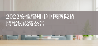 2022安徽宿州市中医医院招聘笔试成绩公告