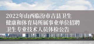 2022年山西临汾市吉县卫生健康和体育局所属事业单位招聘卫生专业技术人员体检公告