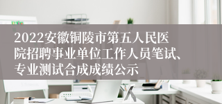 2022安徽铜陵市第五人民医院招聘事业单位工作人员笔试、专业测试合成成绩公示